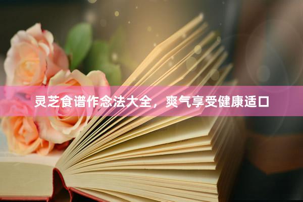 灵芝食谱作念法大全，爽气享受健康适口